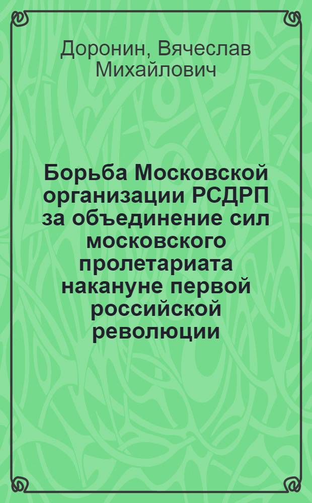 Борьба Московской организации РСДРП за объединение сил московского пролетариата накануне первой российской революции (1900-1904 гг.) : Автореф. дис. на соиск. учен. степ. канд. ист. наук : (07.00.01; 07.00.02)