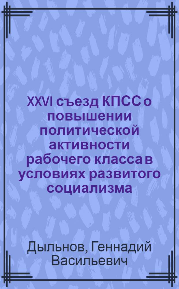 XXVI съезд КПСС о повышении политической активности рабочего класса в условиях развитого социализма : (Метод. рекомендации в помощь пропагандисту, лектору, политинформатору)