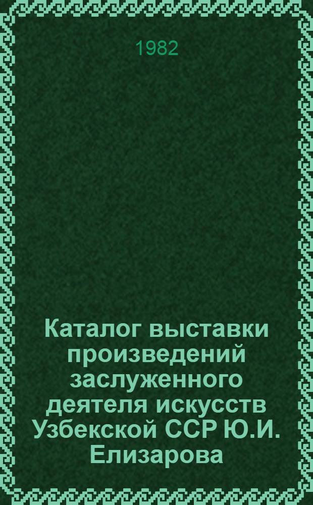 Каталог выставки произведений заслуженного деятеля искусств Узбекской ССР Ю.И. Елизарова : (60 лет со дня рождения) : Живопись, рис. раз. лет