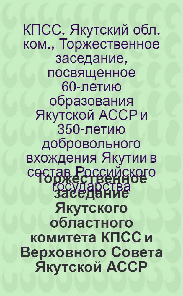 Торжественное заседание Якутского областного комитета КПСС и Верховного Совета Якутской АССР, посвященное 60-летию образования Якутской Автономной Советской Социалистической Республики и 350-летию добровольного вхождения Якутии в состав Российского государства, 25 июня 1982 г. : Стеногр. отчет