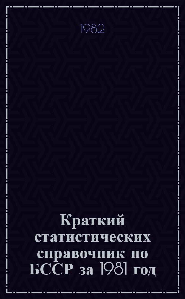 Краткий статистических справочник [по БССР] за 1981 год : (С итогами за 1981 г., планом на 1982 г. пятилет. планом экон. и социал. развития БССР на 1981-1985 гг.)
