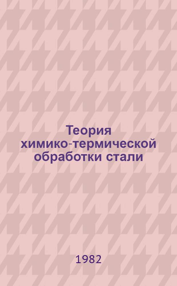 Теория химико-термической обработки стали : Учеб. пособие для слушателей заоч. курсов повышения квалификации ИТР по металловедению, технологии и оборуд. терм. обраб. металлов