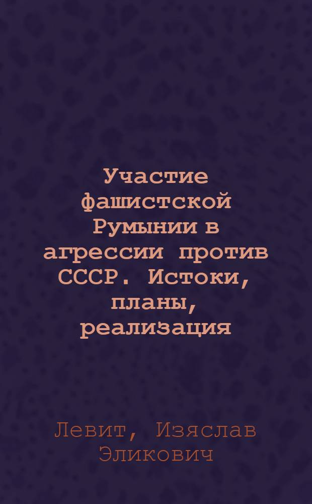 Участие фашистской Румынии в агрессии против СССР. Истоки, планы, реализация (1.IX.1939-19.XI.1942) : Автореф. дис. на соиск. учен. степ. д-ра ист. наук : (07.00.03)