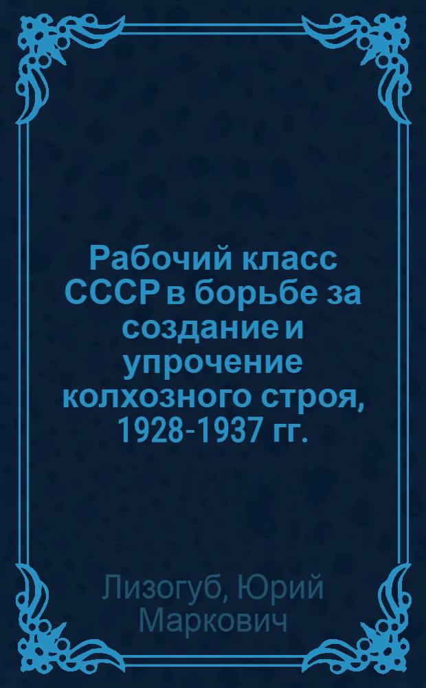 Рабочий класс СССР в борьбе за создание и упрочение колхозного строя, 1928-1937 гг. : Автореф. дис. на соиск. учен. степ. д-ра ист. наук : (07.00.02)