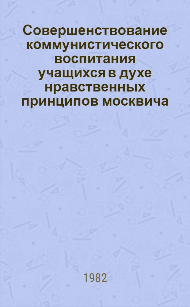 Совершенствование коммунистического воспитания учащихся в духе нравственных принципов москвича - важное условие превращения школ в образцовые : Метод. рекомендации по подгот. актива работников нар. образования г. Москвы