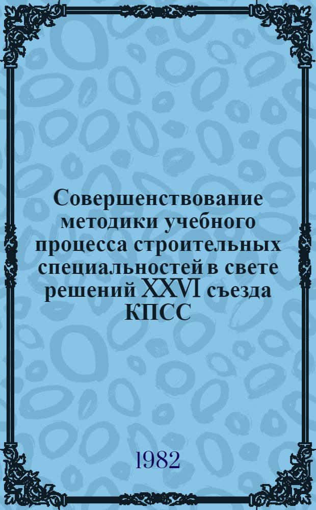 Совершенствование методики учебного процесса строительных специальностей в свете решений XXVI съезда КПСС : Тез. докл. Обл. межвуз. науч.-метод. конф. (февр. 1982 г.)