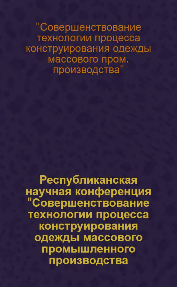 Республиканская научная конференция "Совершенствование технологии процесса конструирования одежды массового промышленного производства : (Тезисы)