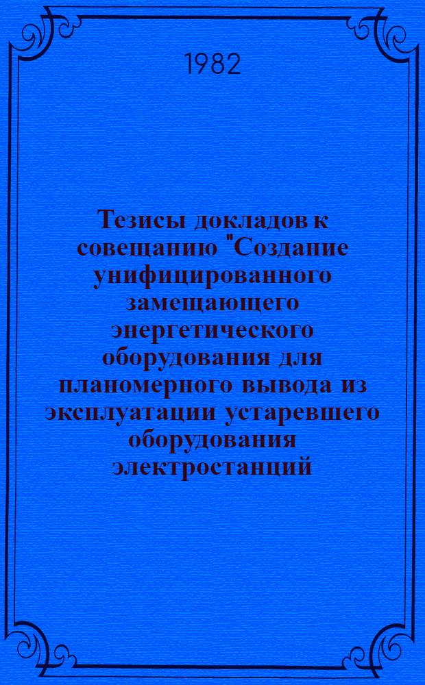 Тезисы докладов к совещанию "Создание унифицированного замещающего энергетического оборудования для планомерного вывода из эксплуатации устаревшего оборудования электростанций, отработавшего расчетный ресурс", г. Кишинев, 11-13 ноября 1982 г.