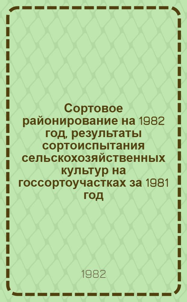 Сортовое районирование на 1982 год, результаты сортоиспытания сельскохозяйственных культур на госсортоучастках за 1981 год : (Рекомендации сост. в помощь специалистам сел. хоз-ва)