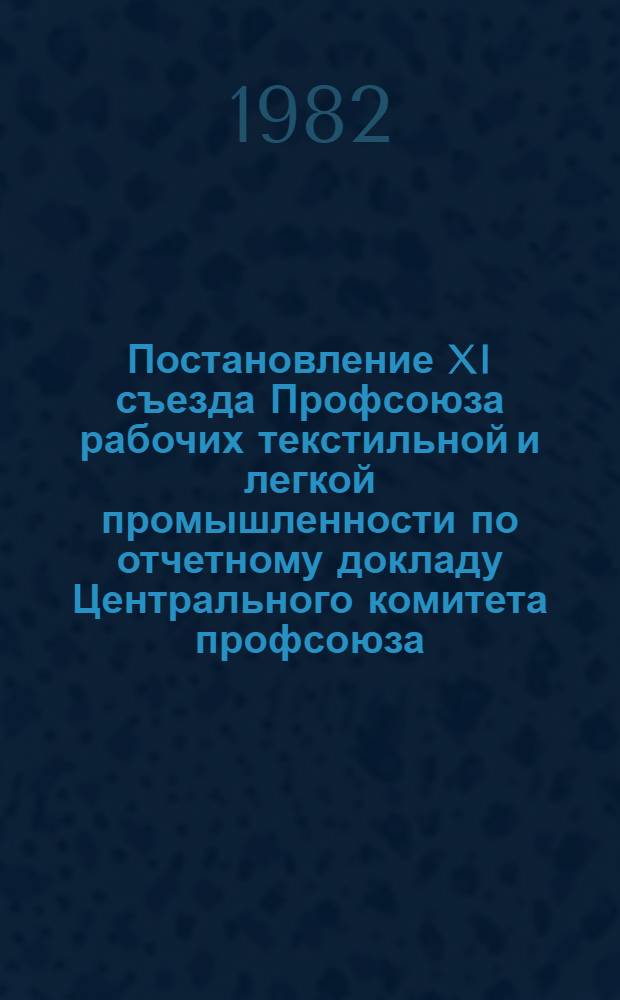 Постановление XI съезда Профсоюза рабочих текстильной и легкой промышленности по отчетному докладу Центрального комитета профсоюза, [13-14 января 1982 года]