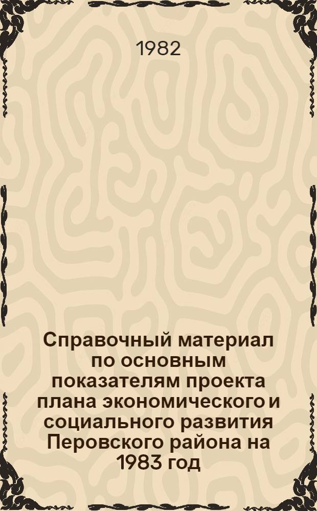 Справочный материал по основным показателям проекта плана экономического и социального развития Перовского района на 1983 год. О ходе выполнения плана экономического и социального развития Перовского района в 1982 году. О проекте бюджета Перовского района на 1983 год и об исполнении бюджета за 1981 год