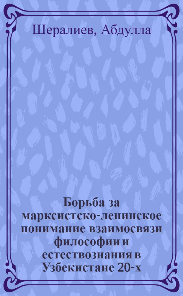 Борьба за марксистско-ленинское понимание взаимосвязи философии и естествознания в Узбекистане 20-х - 30-х гг. : Автореф. дис. на соиск. учен. степ. канд. филос. наук : (09.00.03)
