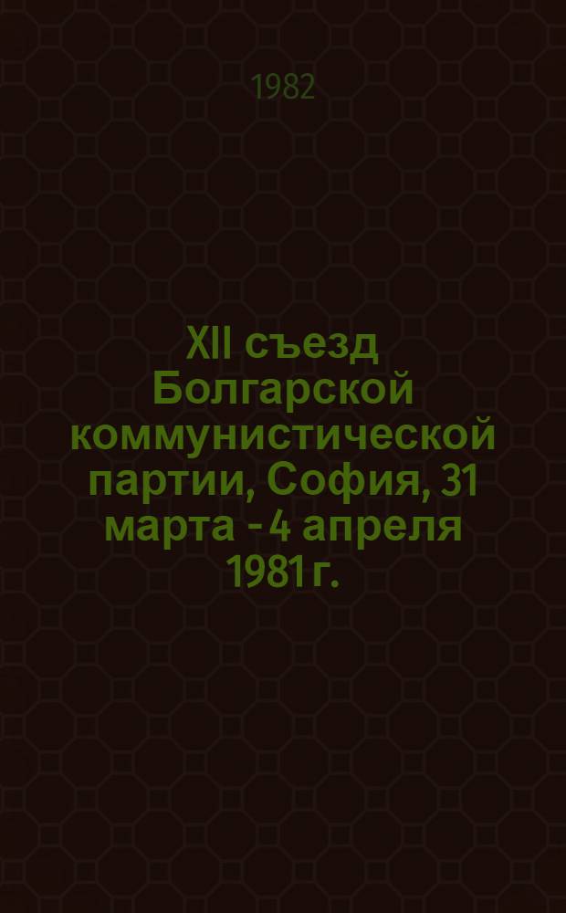 XII съезд Болгарской коммунистической партии, София, 31 марта - 4 апреля 1981 г. : Материалы : Пер. с болг.