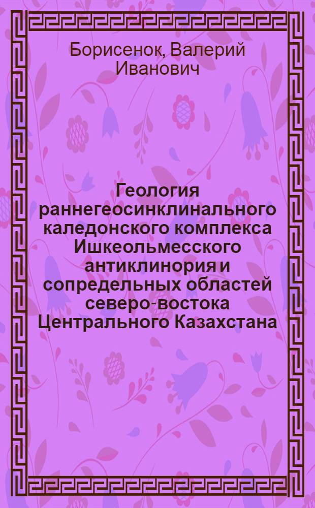 Геология раннегеосинклинального каледонского комплекса Ишкеольмесского антиклинория и сопредельных областей северо-востока Центрального Казахстана : Автореф. дис. на соиск. учен. степ. канд. геол.-минерал. наук : (04.00.01)