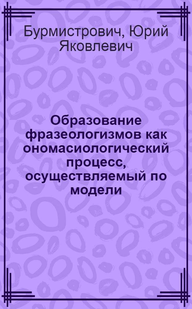 Образование фразеологизмов как ономасиологический процесс, осуществляемый по модели : (На материале субстантив. фразем рус. яз.) : Автореф. дис. на соиск. учен. степ. канд. филол. наук : (10.02.01)