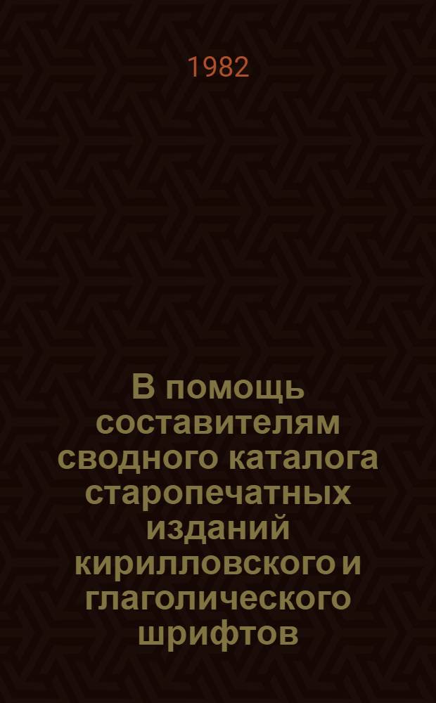 В помощь составителям сводного каталога старопечатных изданий кирилловского и глаголического шрифтов : Метод. рекомендации : Слав.-кириллов. печ. книжность XV - первой четверти XVII в