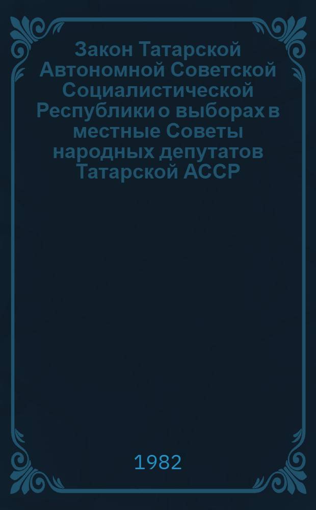 Закон Татарской Автономной Советской Социалистической Республики о выборах в местные Советы народных депутатов Татарской АССР : Принят на тринадцатой сессии Верховного Совета Татар. АССР девятого созыва 23 авг. 1979 г