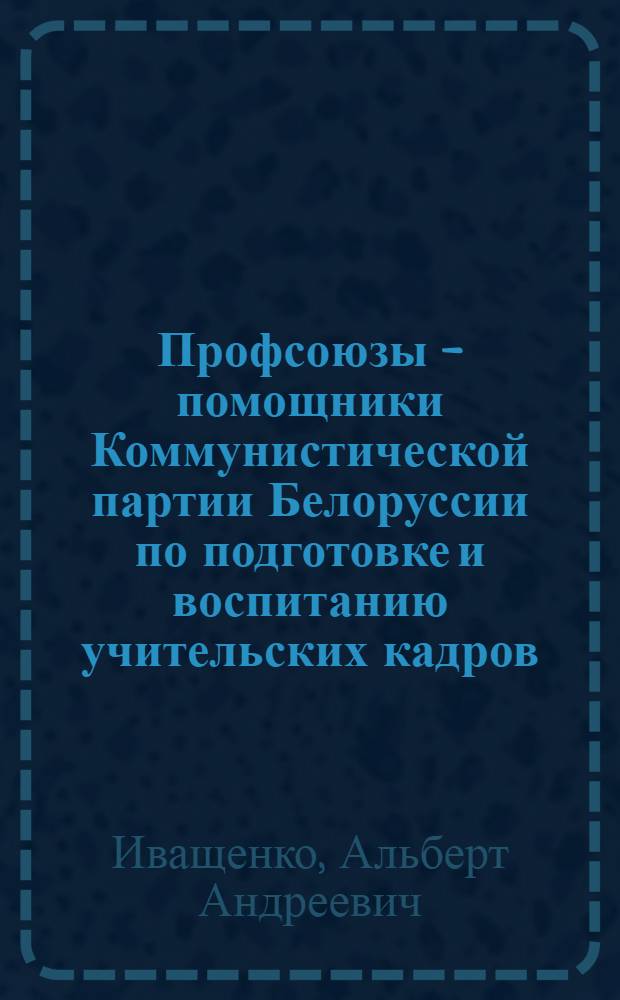 Профсоюзы - помощники Коммунистической партии Белоруссии по подготовке и воспитанию учительских кадров (1959-1965 гг.) : Автореф. дис. на соиск. учен. степ. канд. ист. наук : (07.00.01)
