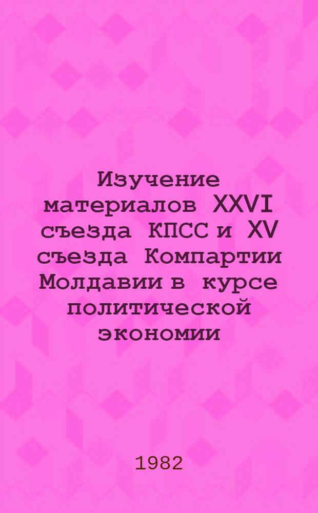Изучение материалов XXVI съезда КПСС и XV съезда Компартии Молдавии в курсе политической экономии : Метод. рекомендации