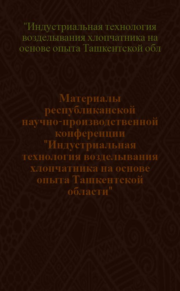 Материалы республиканской научно-производственной конференции "Индустриальная технология возделывания хлопчатника на основе опыта Ташкентской области"