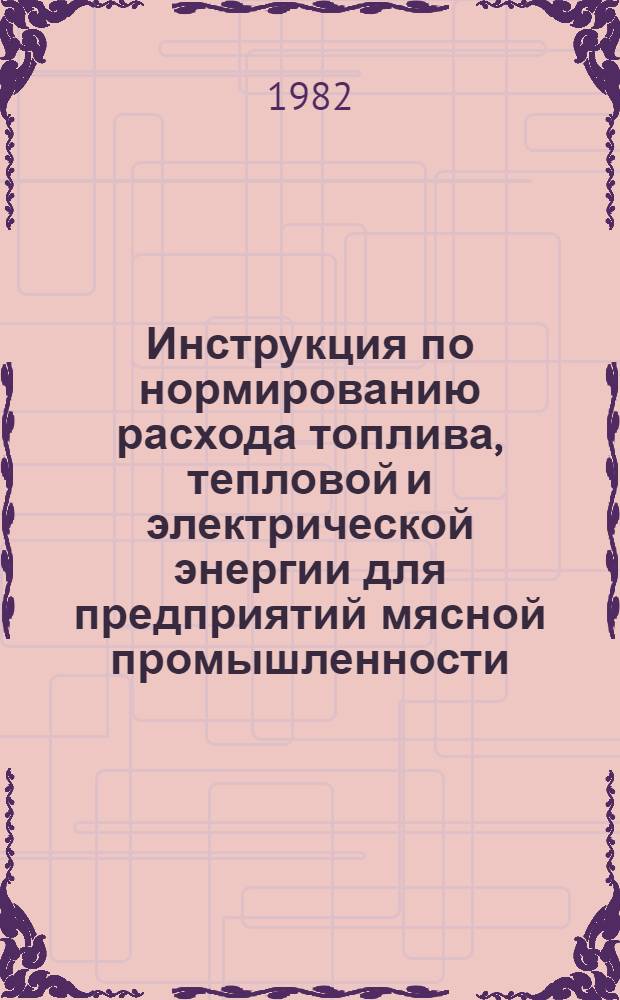 Инструкция по нормированию расхода топлива, тепловой и электрической энергии для предприятий мясной промышленности : Утв. М-вом мясн. и молоч. пром-сти 01.03.82 : Взамен инструкции утв. 12.07.79