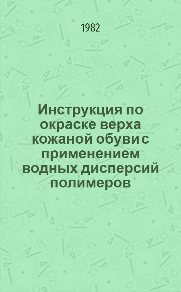 Инструкция по окраске верха кожаной обуви с применением водных дисперсий полимеров : Утв. Гл. упр. пошива и ремонта обуви Минбыта РСФСР 22.01.82