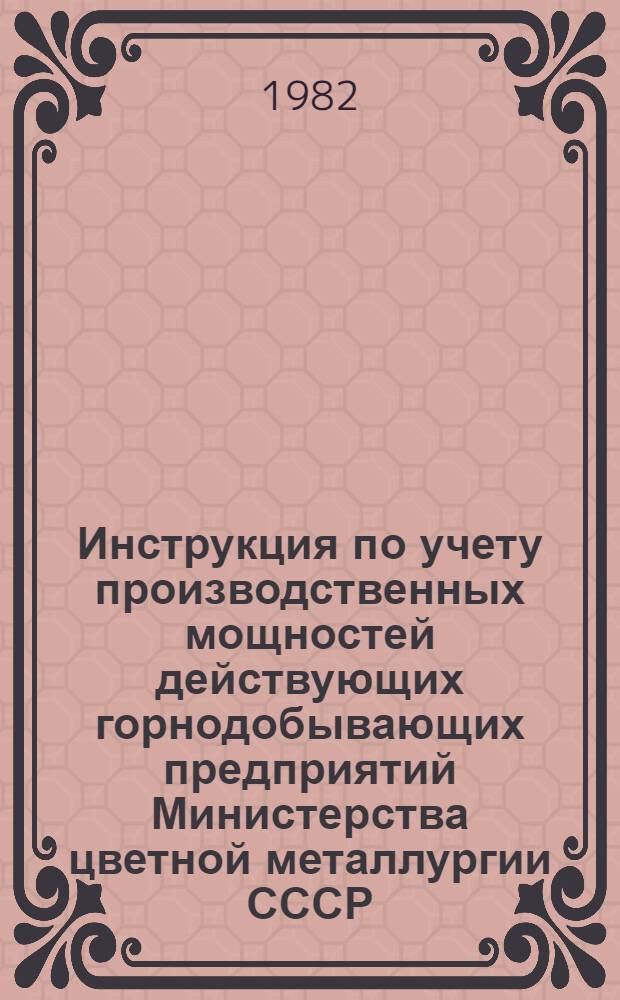 Инструкция по учету производственных мощностей действующих горнодобывающих предприятий Министерства цветной металлургии СССР : Утв. 30.12.81 : Вводится в действие с 25.12.82