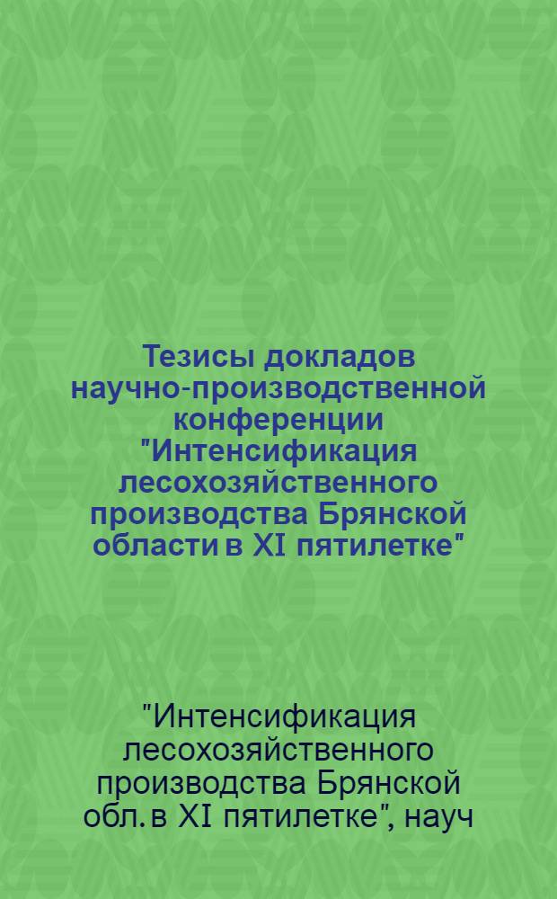 Тезисы докладов научно-производственной конференции "Интенсификация лесохозяйственного производства Брянской области в XI пятилетке"