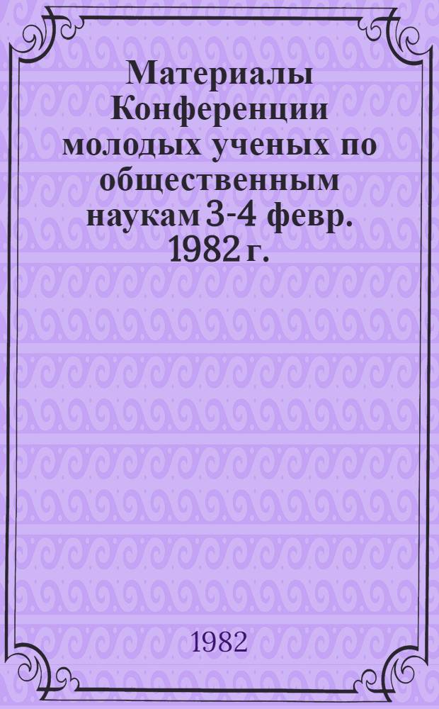 Материалы Конференции молодых ученых по общественным наукам [3-4 февр. 1982 г.]