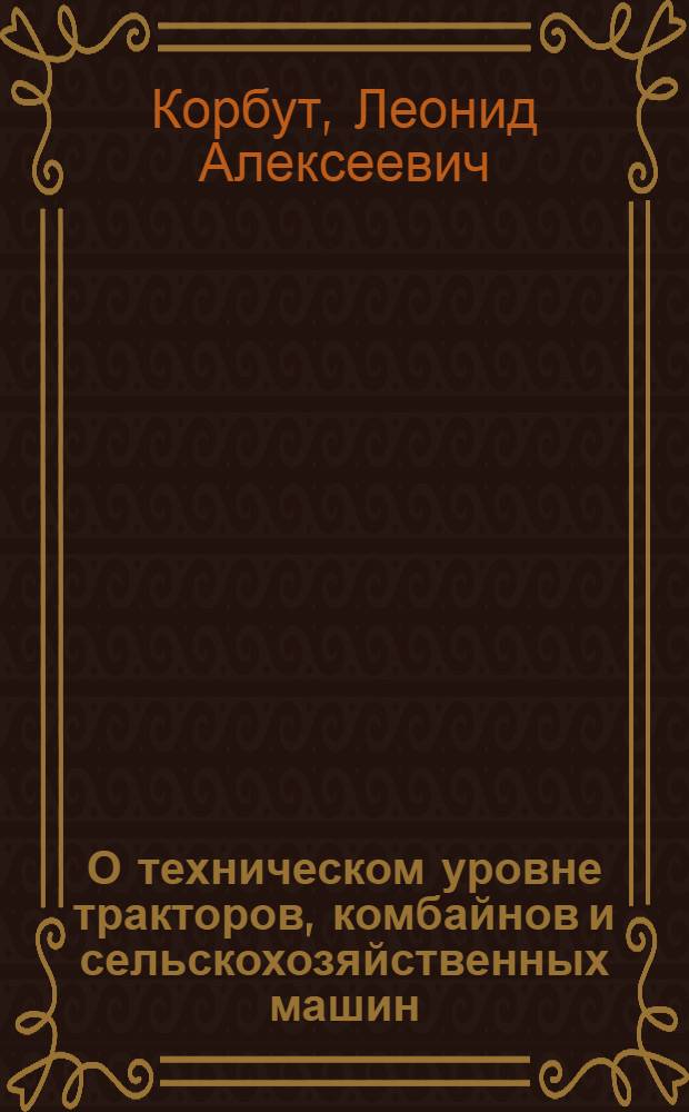 О техническом уровне тракторов, комбайнов и сельскохозяйственных машин : Докл. ... Л.А. Корбута на расшир. заседании коллегии Минсельхозмаша 22-23 июля 1982 г