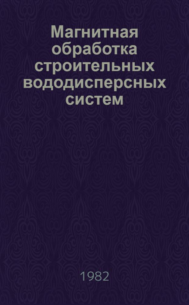 Магнитная обработка строительных вододисперсных систем : Тез. докл. на секции магнит. обраб. IV Всесоюз. симпоз. "Реология бетон. смесей и ее технол. задачи", Юрмала, 19-21 окт. 1982 г