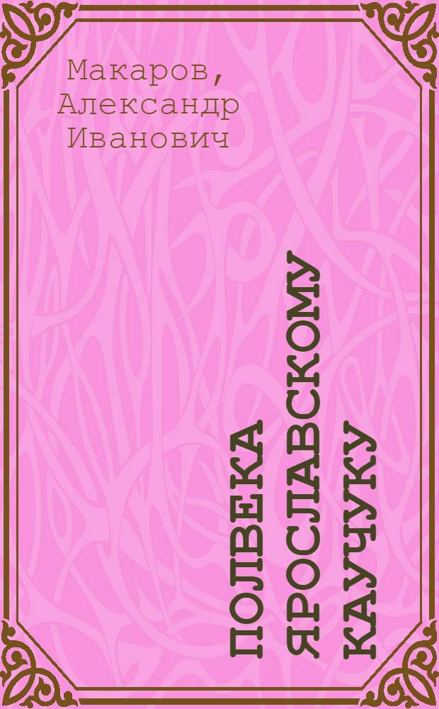 Полвека ярославскому каучуку : Очерки истории к 50-летию предприятия : Яросл. з-д синтет. каучука, 1932-1982