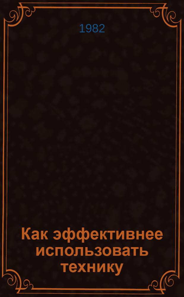 Как эффективнее использовать технику : (Из опыта работы колхозов и совхозов Верхневолжья по повышению эффективности с.-х. техники)