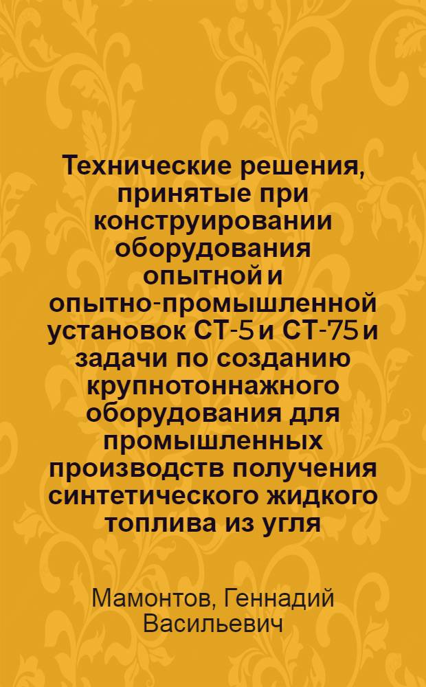 Технические решения, принятые при конструировании оборудования опытной и опытно-промышленной установок СТ-5 и СТ-75 и задачи по созданию крупнотоннажного оборудования для промышленных производств получения синтетического жидкого топлива из угля : Доклад : IV Всесоюз. совещ. по химии и технологии твердого топлива