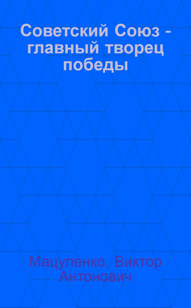 Советский Союз - главный творец победы : (Против буржуаз. фальсификаторов истории второй мировой войны)