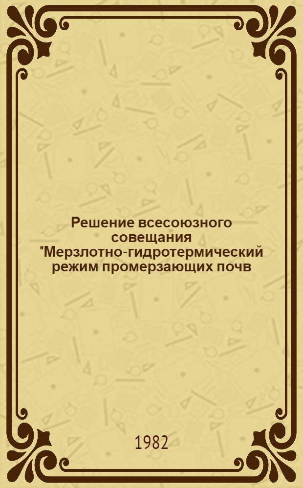 Решение всесоюзного совещания "Мерзлотно-гидротермический режим промерзающих почв, его регулирование, рациональное использование и охрана (ареал мерзлотных и длительно-сезонномерзлых почв)", 14-17 апр. 1982 г., Пущино