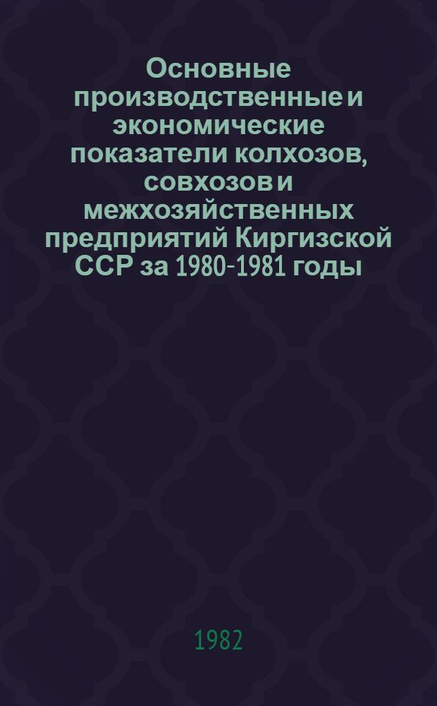 Основные производственные и экономические показатели колхозов, совхозов и межхозяйственных предприятий Киргизской ССР за 1980-1981 годы