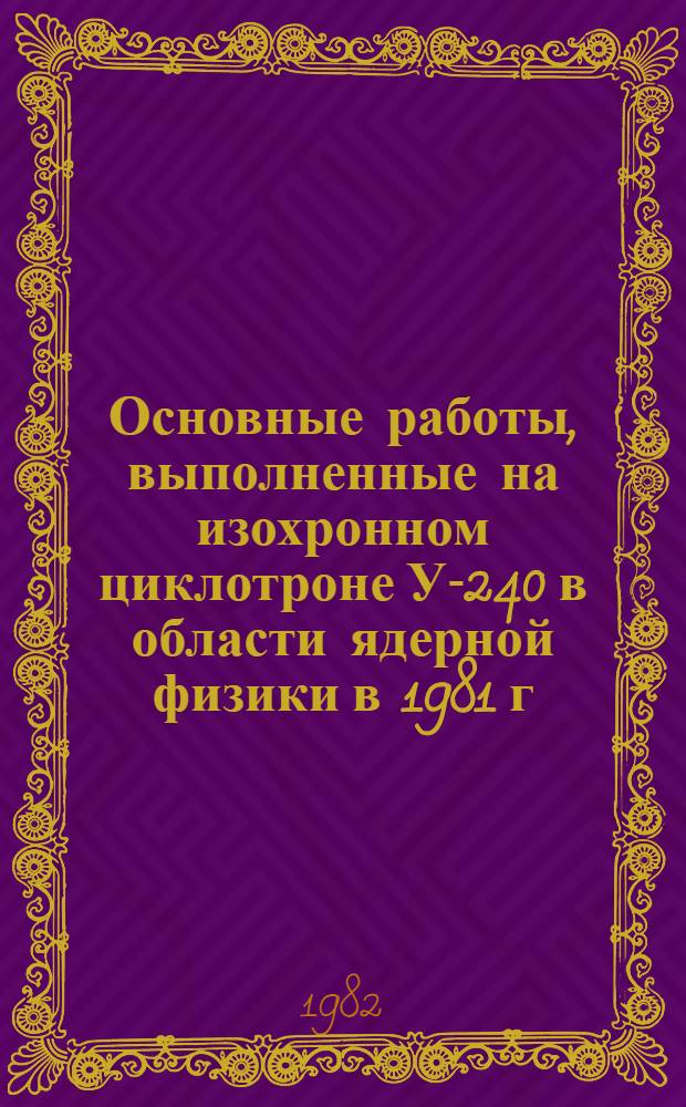 Основные работы, выполненные на изохронном циклотроне У-240 в области ядерной физики в 1981 г. : Сборник