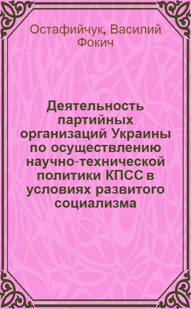 Деятельность партийных организаций Украины по осуществлению научно-технической политики КПСС в условиях развитого социализма : (Из опыта парт. орг. пром-сти УССР) : Автореф. дис. на соиск. учен. степ. д-ра ист. наук : (07.00.01)