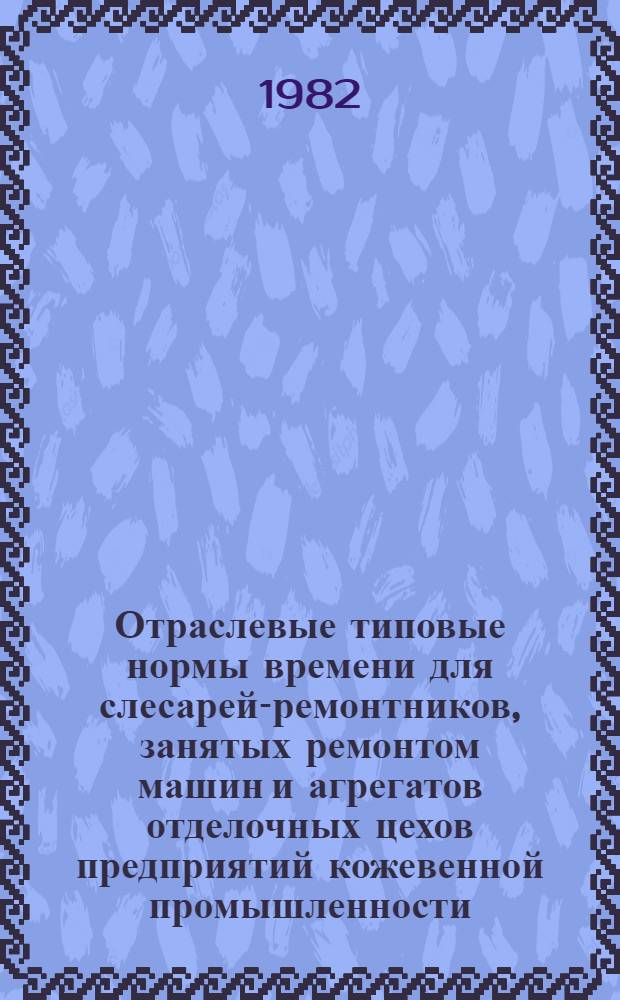Отраслевые типовые нормы времени для слесарей-ремонтников, занятых ремонтом машин и агрегатов отделочных цехов предприятий кожевенной промышленности : Утв. М-вом лег. пром-сти СССР 24.09.81