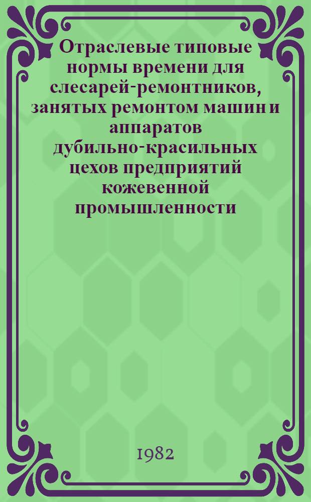 Отраслевые типовые нормы времени для слесарей-ремонтников, занятых ремонтом машин и аппаратов дубильно-красильных цехов предприятий кожевенной промышленности : Утв. М-вом лег. пром-сти СССР 10.08.81