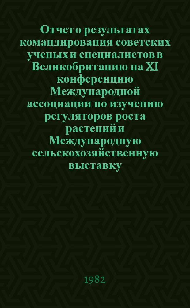 Отчет о результатах командирования советских ученых и специалистов в Великобританию на XI конференцию Международной ассоциации по изучению регуляторов роста растений и Международную сельскохозяйственную выставку ( 6-18 июля 1982 г.)