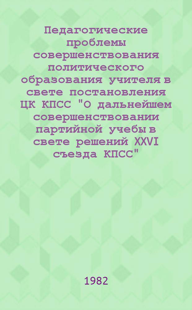 Педагогические проблемы совершенствования политического образования учителя в свете постановления ЦК КПСС "О дальнейшем совершенствовании партийной учебы в свете решений XXVI съезда КПСС" : Материалы респ. науч.-практ. конф. в помощь пропагандистам 7 янв. 1982 г.