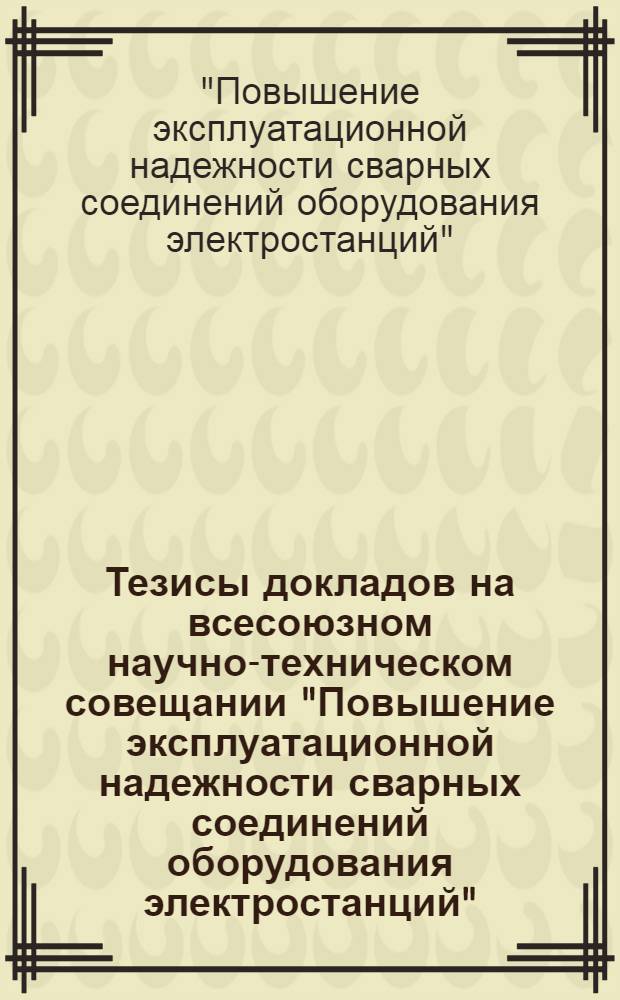 Тезисы докладов на всесоюзном научно-техническом совещании "Повышение эксплуатационной надежности сварных соединений оборудования электростанций" (г. Кишинев, 21-24 сент. 1982 г.)