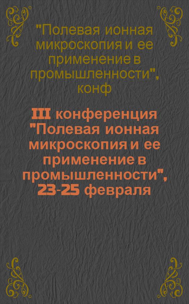 III конференция "Полевая ионная микроскопия и ее применение в промышленности", 23-25 февраля : Тез. докл