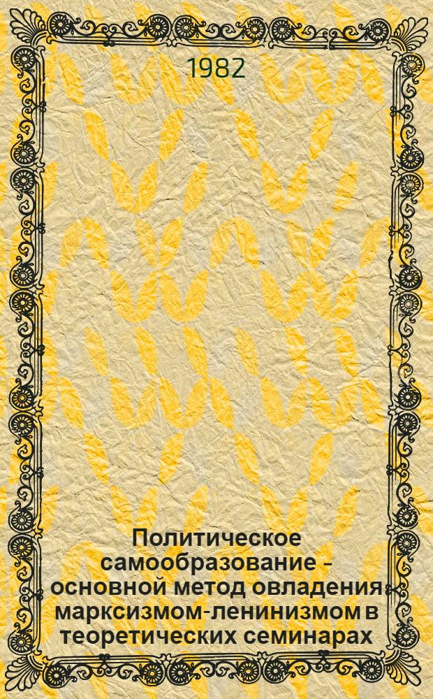 Политическое самообразование - основной метод овладения марксизмом-ленинизмом в теоретических семинарах : В помощь консультантам и руководителям теорет. семинаров : Материалы 11-й секции респ. науч.-практ. конф