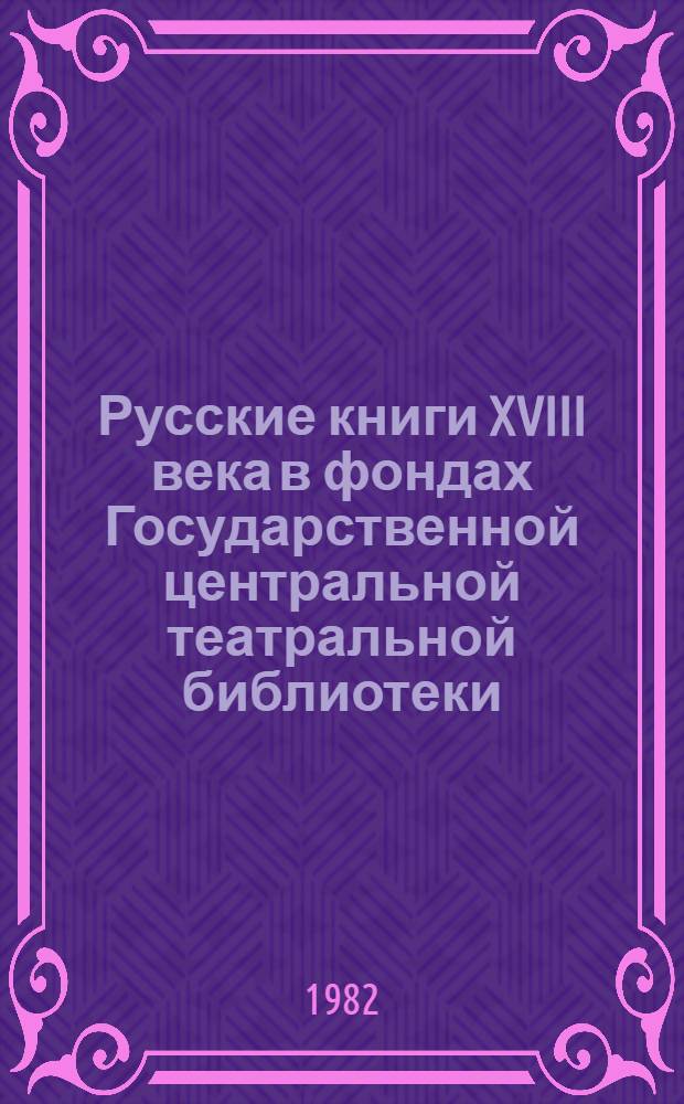 Русские книги XVIII века в фондах Государственной центральной театральной библиотеки : Каталог