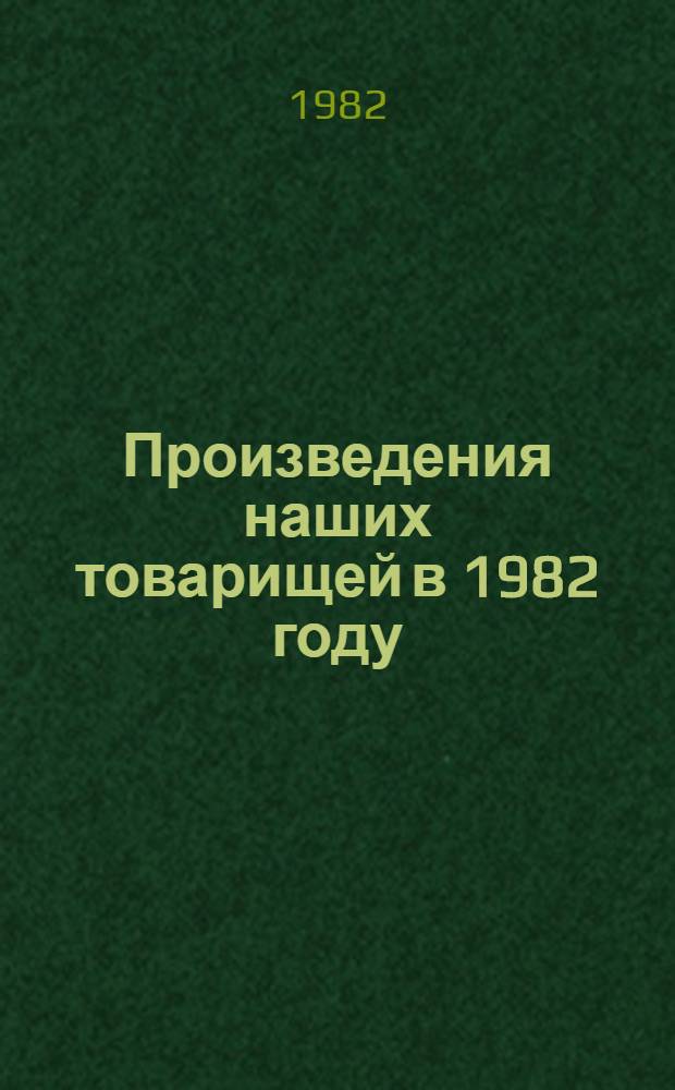 Произведения наших товарищей в 1982 году : Библиогр. указ. : Год нашего 50-летия