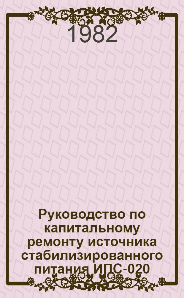 Руководство по капитальному ремонту источника стабилизированного питания ИПС-020 : Утв. Главэнергоремонтом М-ва энергетики и электрификации СССР 12.02.80 : Срок действия с 15.02.80 до 15.02.85