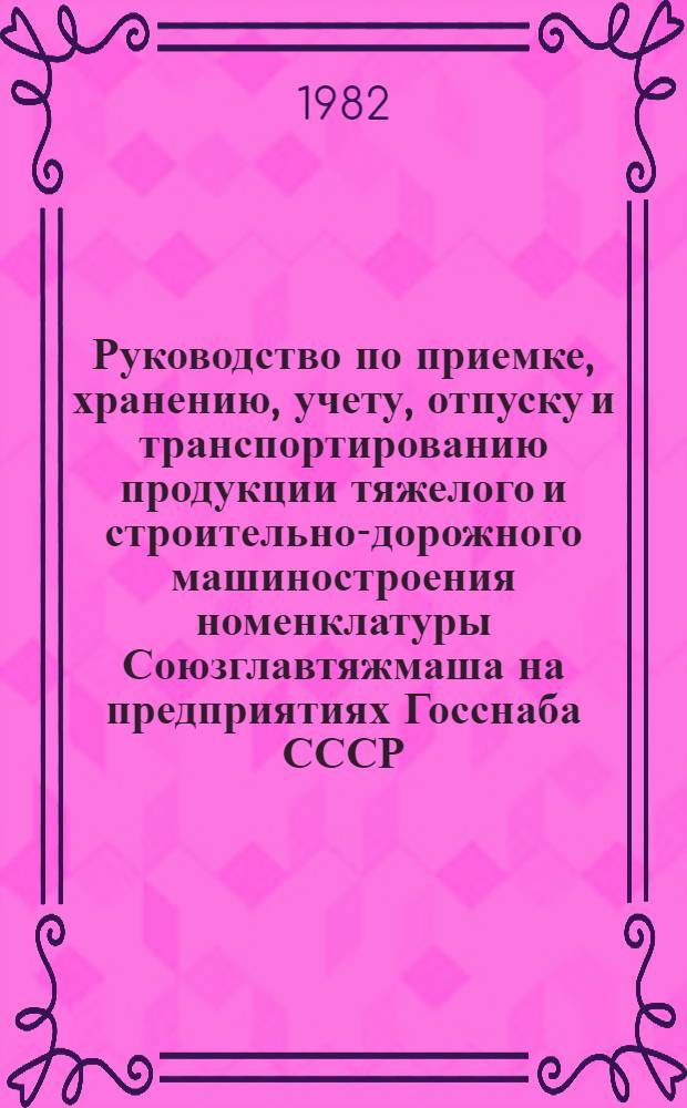 Руководство по приемке, хранению, учету, отпуску и транспортированию продукции тяжелого и строительно-дорожного машиностроения номенклатуры Союзглавтяжмаша на предприятиях Госснаба СССР : Утв. Союзглавтяжмашем при Госснабе СССР 20.04.82